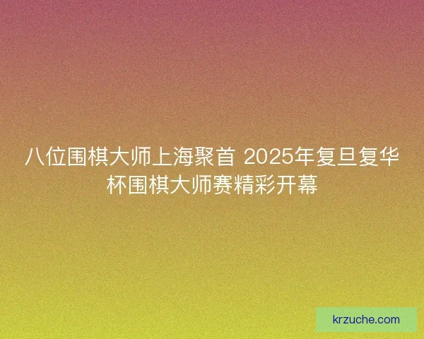 八位围棋大师上海聚首 2025年复旦复华杯围棋大师赛精彩开幕